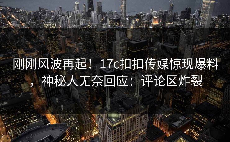 刚刚风波再起！17c扣扣传媒惊现爆料，神秘人无奈回应：评论区炸裂