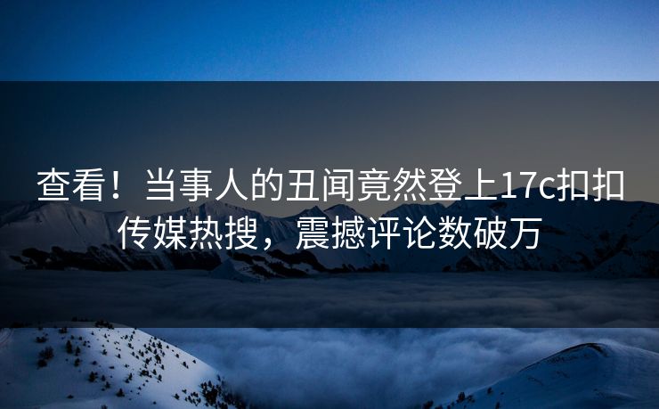 查看！当事人的丑闻竟然登上17c扣扣传媒热搜，震撼评论数破万