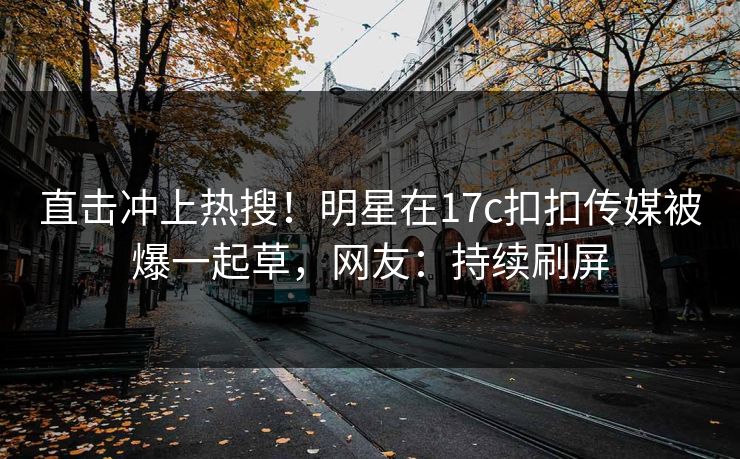直击冲上热搜！明星在17c扣扣传媒被爆一起草，网友：持续刷屏