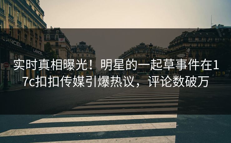 实时真相曝光！明星的一起草事件在17c扣扣传媒引爆热议，评论数破万