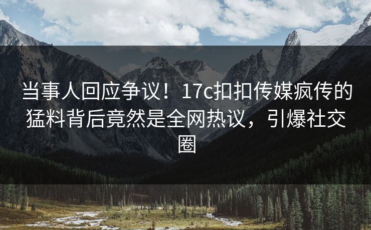 当事人回应争议！17c扣扣传媒疯传的猛料背后竟然是全网热议，引爆社交圈