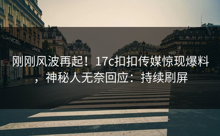 刚刚风波再起！17c扣扣传媒惊现爆料，神秘人无奈回应：持续刷屏