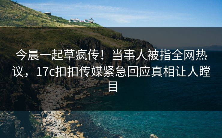 今晨一起草疯传！当事人被指全网热议，17c扣扣传媒紧急回应真相让人瞠目