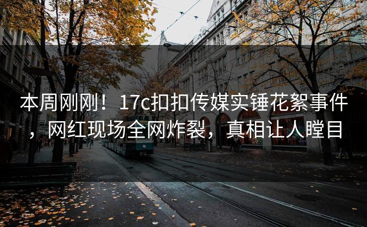 本周刚刚！17c扣扣传媒实锤花絮事件，网红现场全网炸裂，真相让人瞠目