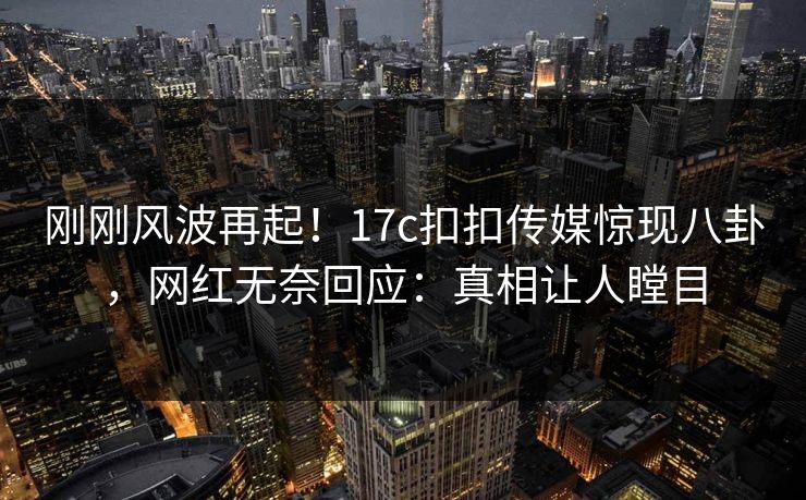 刚刚风波再起！17c扣扣传媒惊现八卦，网红无奈回应：真相让人瞠目