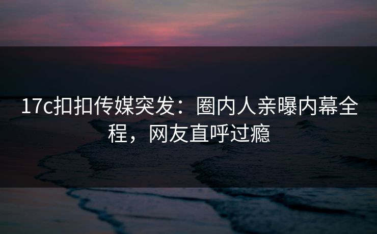 17c扣扣传媒突发：圈内人亲曝内幕全程，网友直呼过瘾