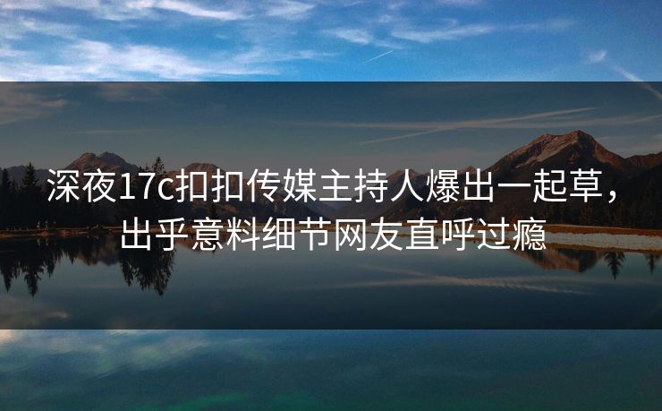 深夜17c扣扣传媒主持人爆出一起草，出乎意料细节网友直呼过瘾