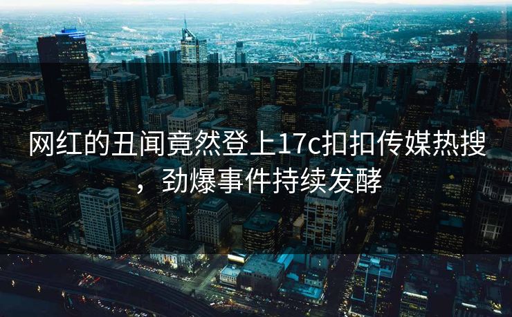 网红的丑闻竟然登上17c扣扣传媒热搜，劲爆事件持续发酵