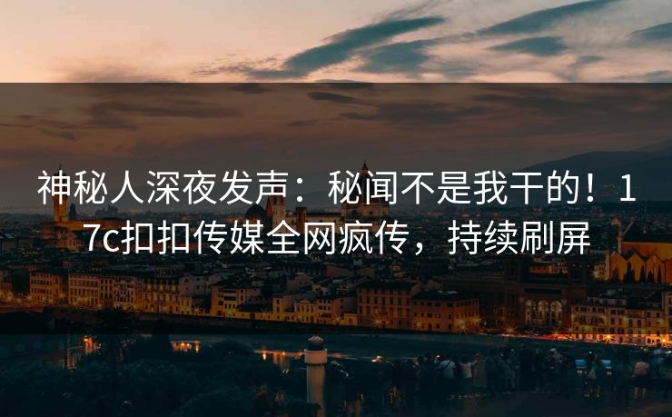 神秘人深夜发声：秘闻不是我干的！17c扣扣传媒全网疯传，持续刷屏