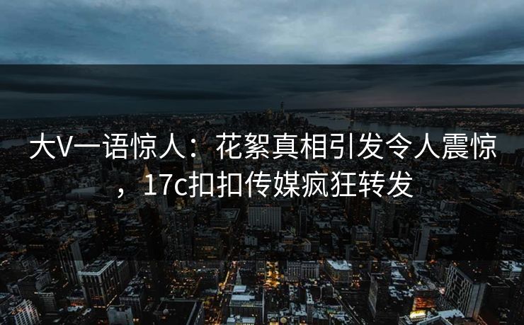 大V一语惊人：花絮真相引发令人震惊，17c扣扣传媒疯狂转发