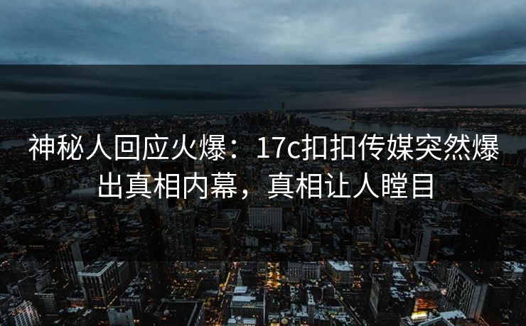 神秘人回应火爆：17c扣扣传媒突然爆出真相内幕，真相让人瞠目