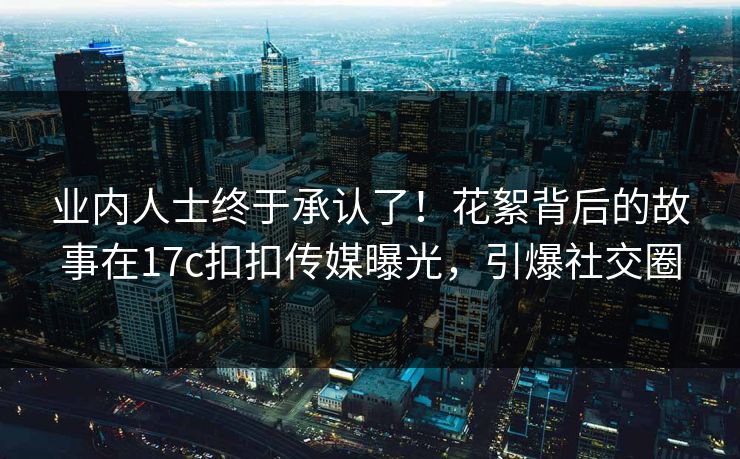 业内人士终于承认了！花絮背后的故事在17c扣扣传媒曝光，引爆社交圈