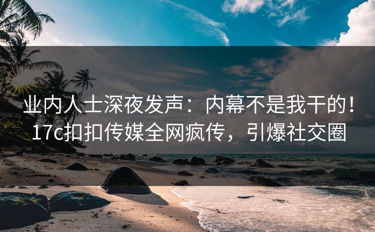 业内人士深夜发声：内幕不是我干的！17c扣扣传媒全网疯传，引爆社交圈