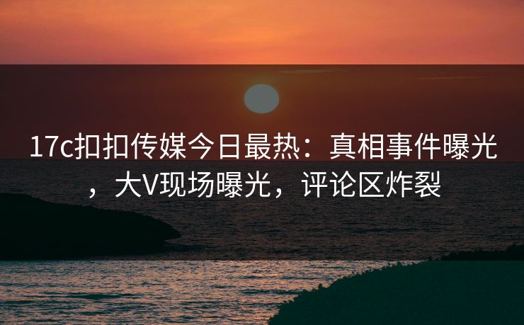 17c扣扣传媒今日最热：真相事件曝光，大V现场曝光，评论区炸裂
