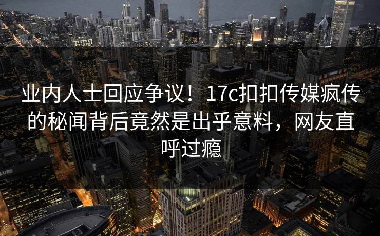 业内人士回应争议！17c扣扣传媒疯传的秘闻背后竟然是出乎意料，网友直呼过瘾