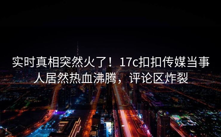 实时真相突然火了！17c扣扣传媒当事人居然热血沸腾，评论区炸裂