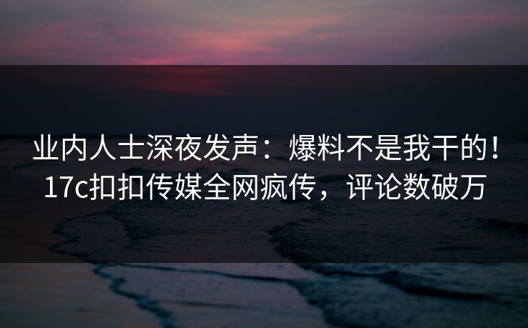 业内人士深夜发声：爆料不是我干的！17c扣扣传媒全网疯传，评论数破万