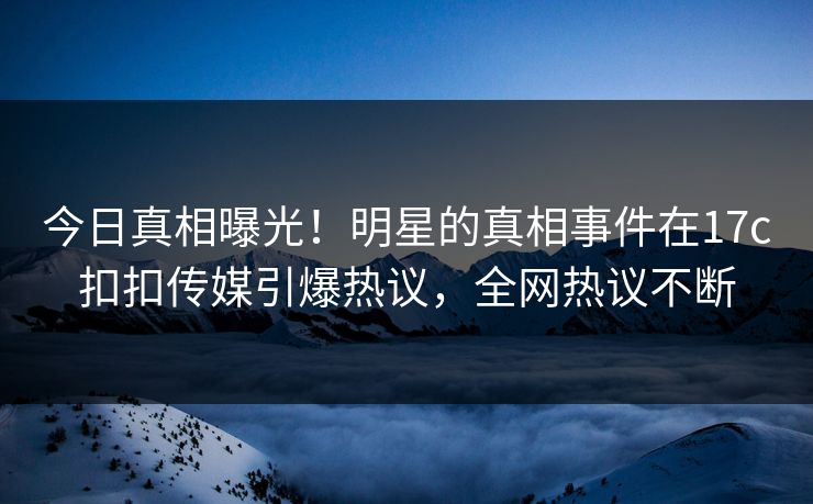 今日真相曝光！明星的真相事件在17c扣扣传媒引爆热议，全网热议不断