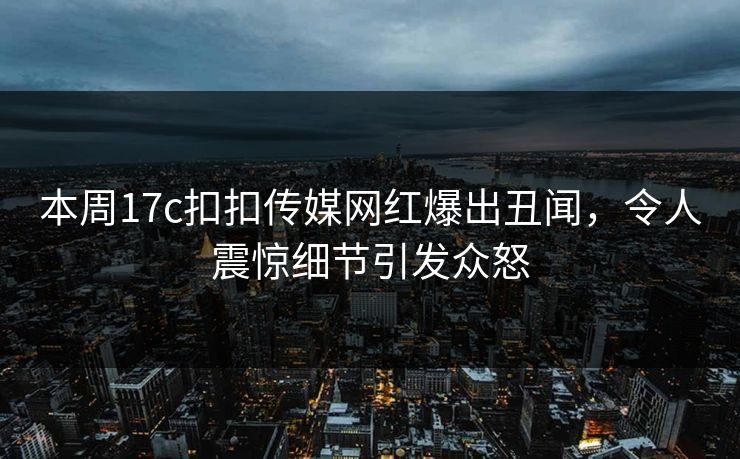 本周17c扣扣传媒网红爆出丑闻，令人震惊细节引发众怒
