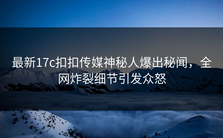 最新17c扣扣传媒神秘人爆出秘闻，全网炸裂细节引发众怒