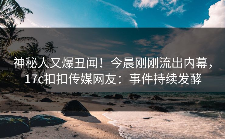 神秘人又爆丑闻！今晨刚刚流出内幕，17c扣扣传媒网友：事件持续发酵