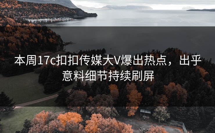 本周17c扣扣传媒大V爆出热点，出乎意料细节持续刷屏