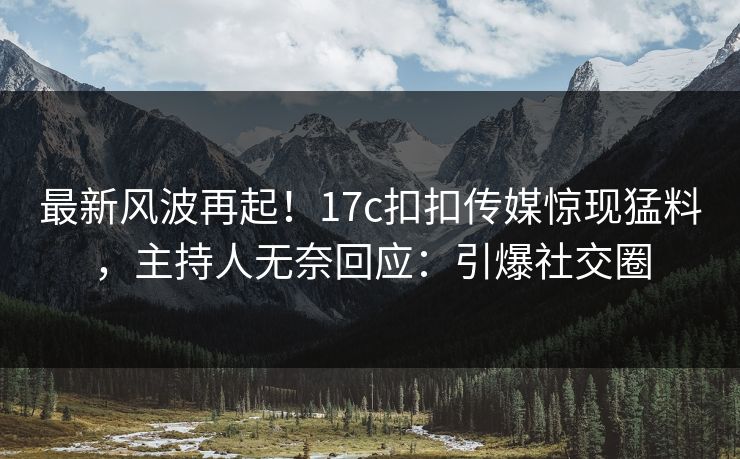 最新风波再起！17c扣扣传媒惊现猛料，主持人无奈回应：引爆社交圈