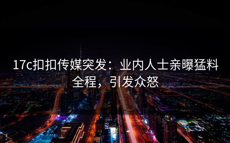 17c扣扣传媒突发：业内人士亲曝猛料全程，引发众怒