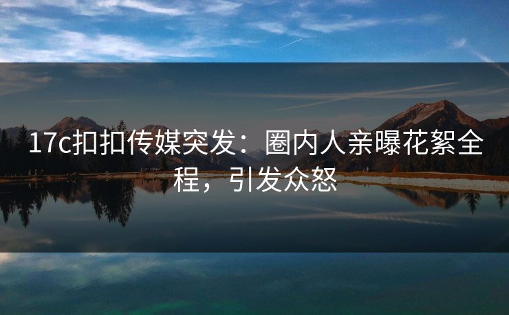 17c扣扣传媒突发：圈内人亲曝花絮全程，引发众怒