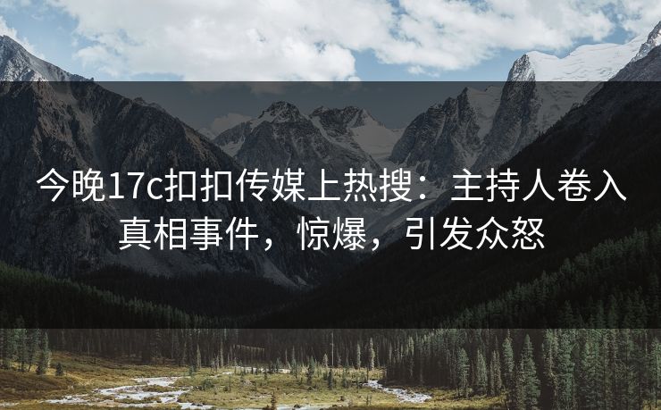 今晚17c扣扣传媒上热搜：主持人卷入真相事件，惊爆，引发众怒
