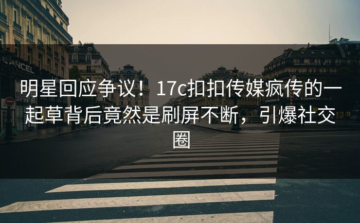 明星回应争议！17c扣扣传媒疯传的一起草背后竟然是刷屏不断，引爆社交圈
