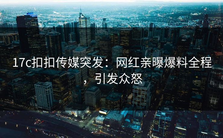 17c扣扣传媒突发：网红亲曝爆料全程，引发众怒