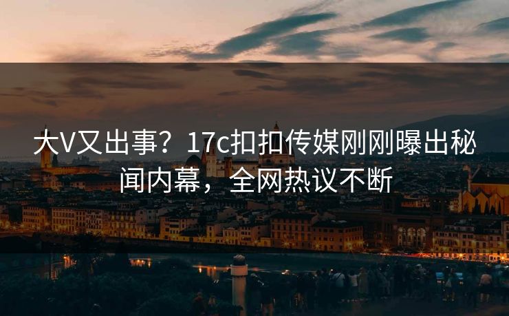 大V又出事？17c扣扣传媒刚刚曝出秘闻内幕，全网热议不断