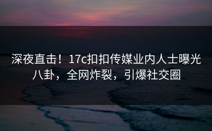 深夜直击！17c扣扣传媒业内人士曝光八卦，全网炸裂，引爆社交圈