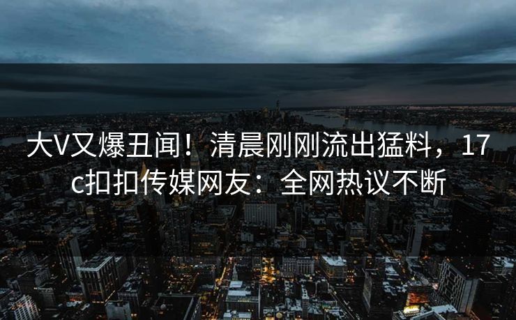 大V又爆丑闻！清晨刚刚流出猛料，17c扣扣传媒网友：全网热议不断