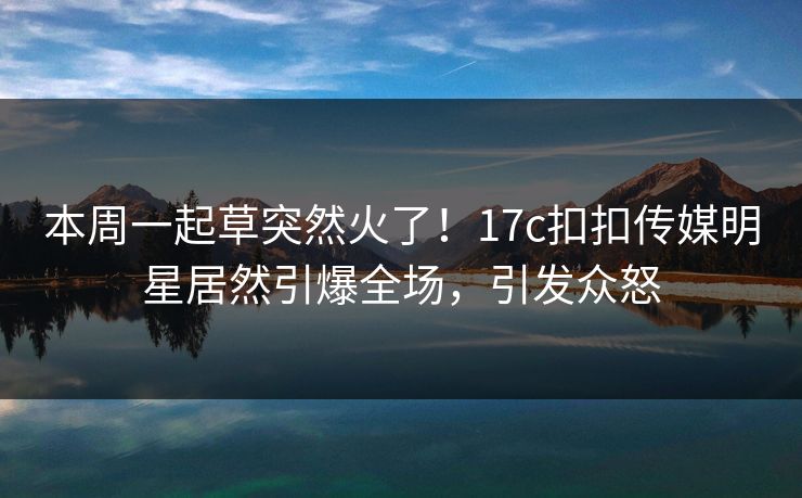 本周一起草突然火了！17c扣扣传媒明星居然引爆全场，引发众怒