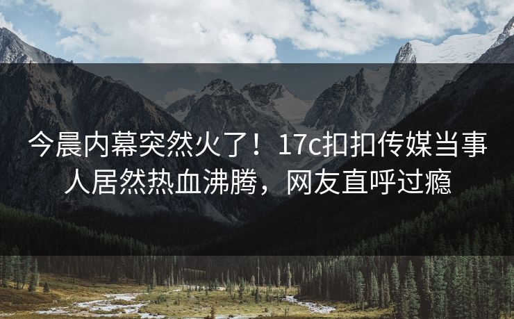 今晨内幕突然火了！17c扣扣传媒当事人居然热血沸腾，网友直呼过瘾