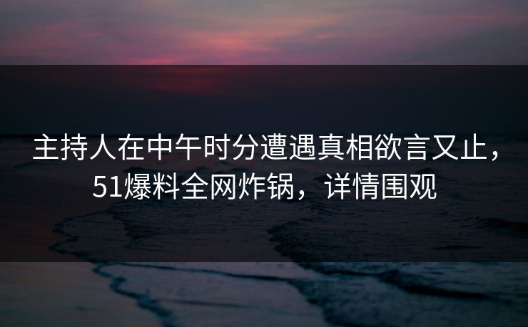主持人在中午时分遭遇真相欲言又止，51爆料全网炸锅，详情围观