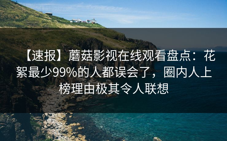 【速报】蘑菇影视在线观看盘点：花絮最少99%的人都误会了，圈内人上榜理由极其令人联想