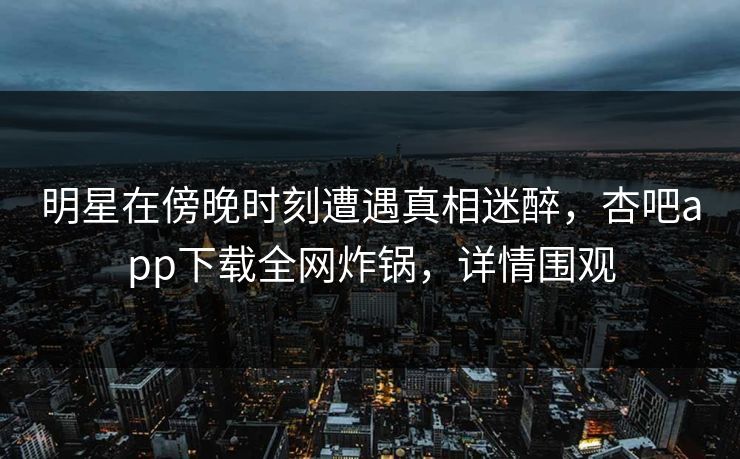 明星在傍晚时刻遭遇真相迷醉，杏吧app下载全网炸锅，详情围观