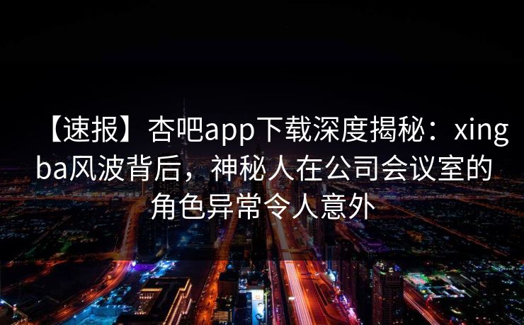 【速报】杏吧app下载深度揭秘：xingba风波背后，神秘人在公司会议室的角色异常令人意外