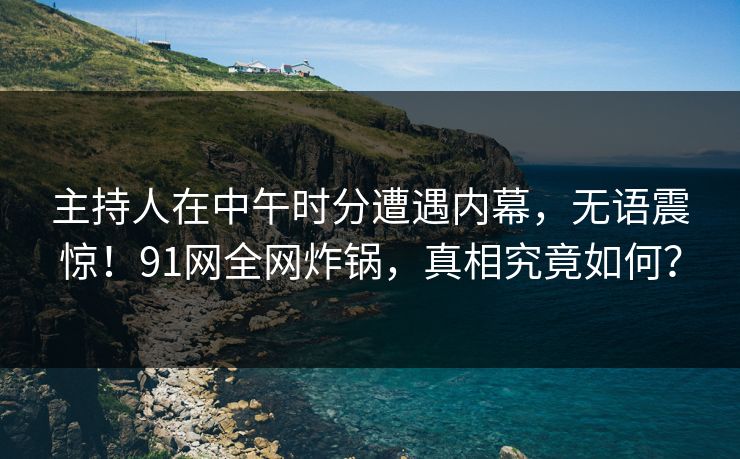 主持人在中午时分遭遇内幕，无语震惊！91网全网炸锅，真相究竟如何？