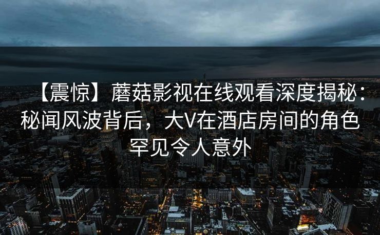 【震惊】蘑菇影视在线观看深度揭秘：秘闻风波背后，大V在酒店房间的角色罕见令人意外