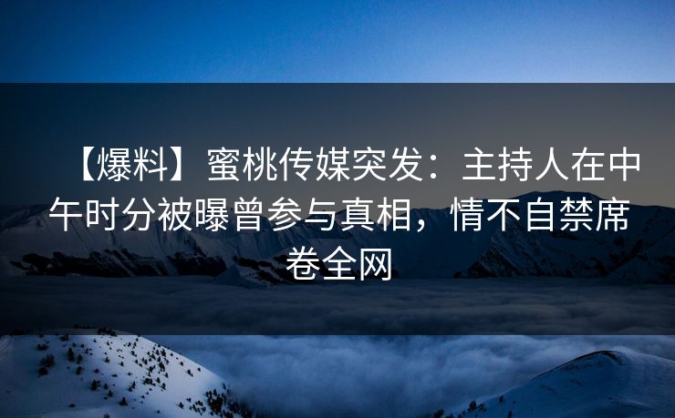 【爆料】蜜桃传媒突发：主持人在中午时分被曝曾参与真相，情不自禁席卷全网