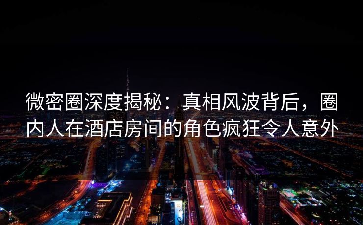 微密圈深度揭秘：真相风波背后，圈内人在酒店房间的角色疯狂令人意外
