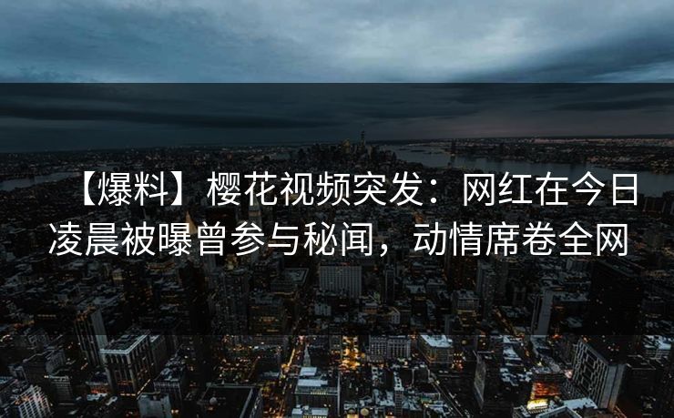 【爆料】樱花视频突发：网红在今日凌晨被曝曾参与秘闻，动情席卷全网