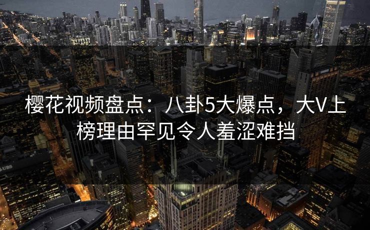樱花视频盘点：八卦5大爆点，大V上榜理由罕见令人羞涩难挡