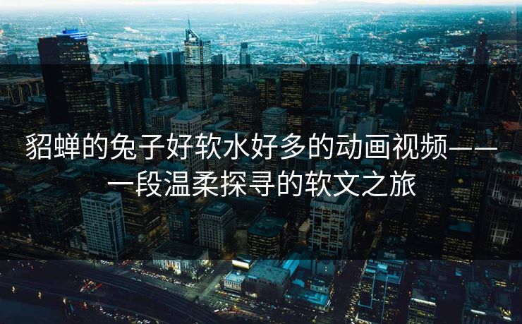 貂蝉的兔子好软水好多的动画视频——一段温柔探寻的软文之旅