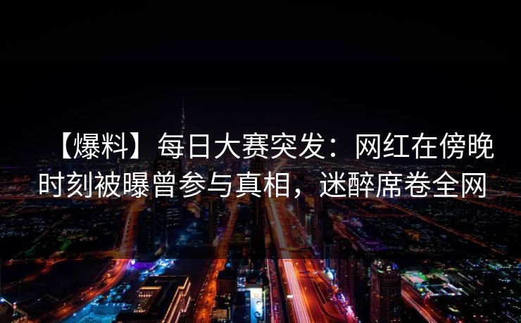 【爆料】每日大赛突发：网红在傍晚时刻被曝曾参与真相，迷醉席卷全网
