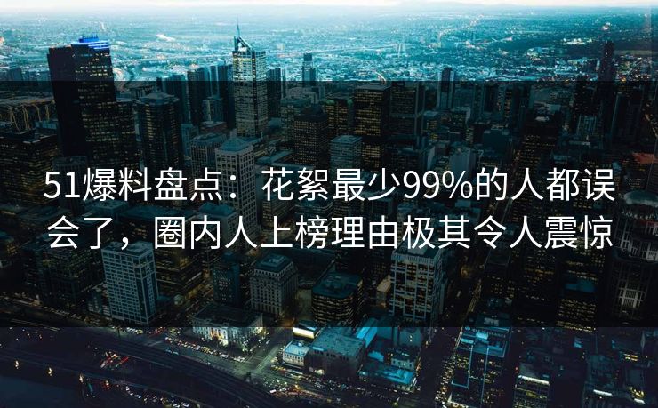51爆料盘点：花絮最少99%的人都误会了，圈内人上榜理由极其令人震惊
